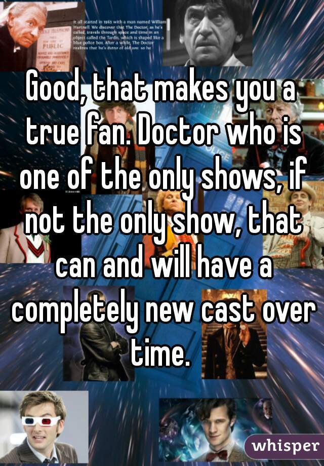Good, that makes you a true fan. Doctor who is one of the only shows, if not the only show, that can and will have a completely new cast over time. 
