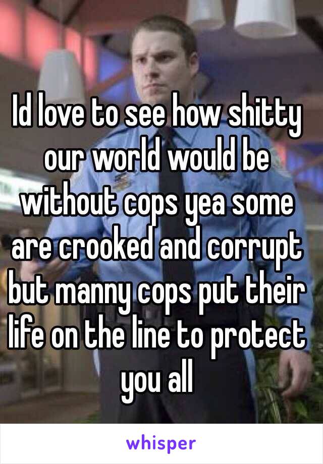 Id love to see how shitty our world would be without cops yea some are crooked and corrupt but manny cops put their life on the line to protect you all 