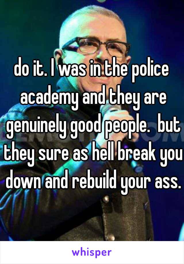 do it. I was in the police academy and they are genuinely good people.  but they sure as hell break you down and rebuild your ass.