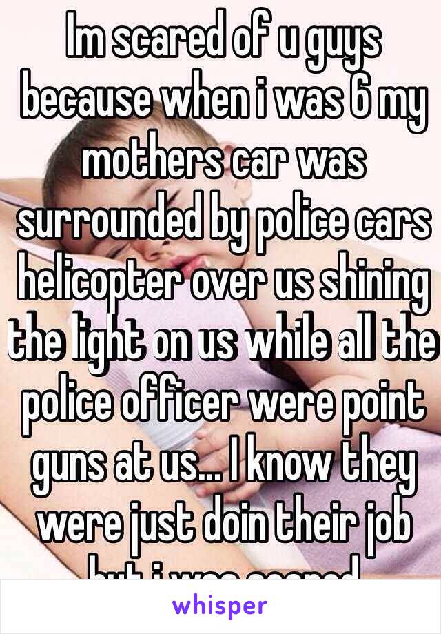 Im scared of u guys because when i was 6 my mothers car was surrounded by police cars helicopter over us shining the light on us while all the police officer were point guns at us... I know they were just doin their job but i was scared 