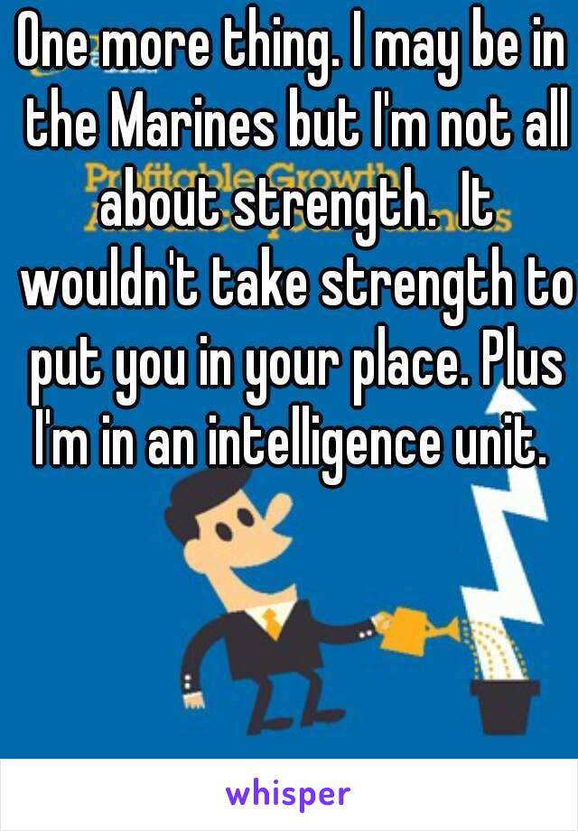 One more thing. I may be in the Marines but I'm not all about strength.  It wouldn't take strength to put you in your place. Plus I'm in an intelligence unit. 