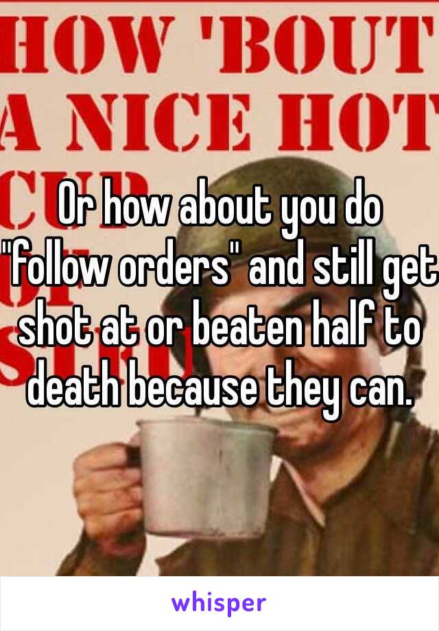 Or how about you do "follow orders" and still get shot at or beaten half to death because they can. 