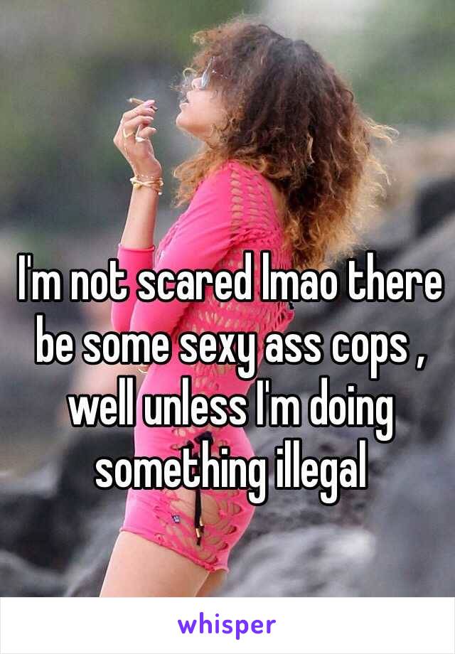 I'm not scared lmao there be some sexy ass cops , well unless I'm doing something illegal 