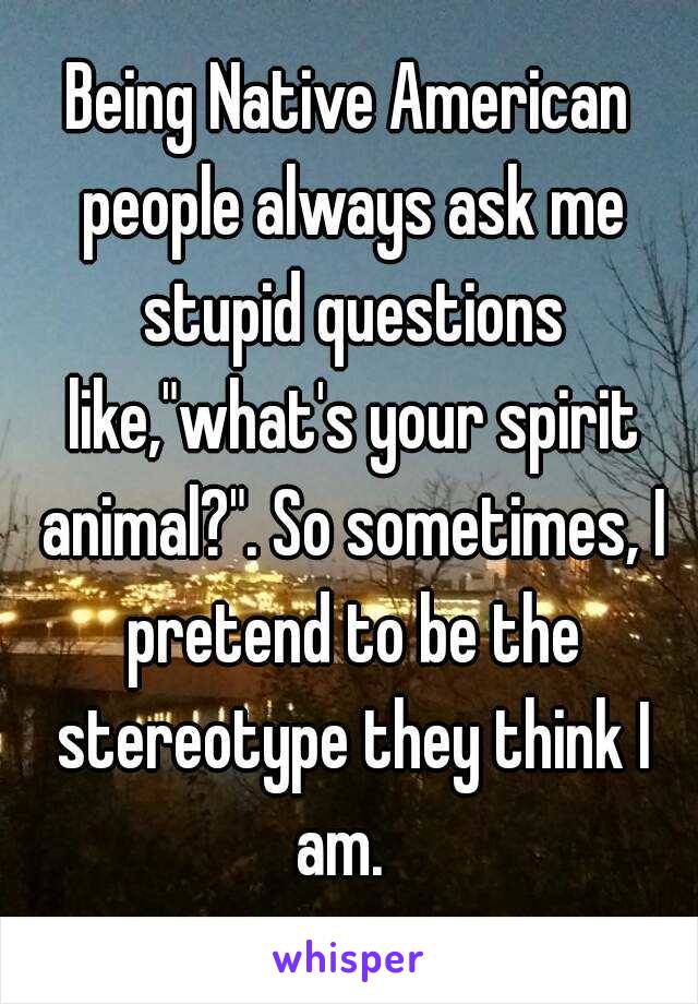 Being Native American people always ask me stupid questions like,"what's your spirit animal?". So sometimes, I pretend to be the stereotype they think I am.  