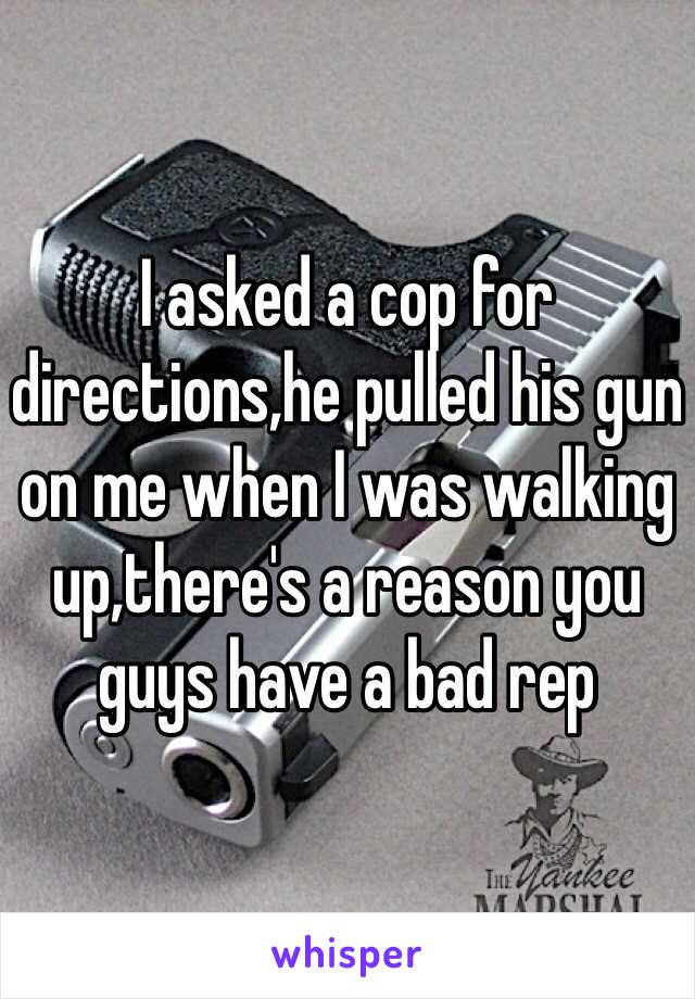 I asked a cop for directions,he pulled his gun on me when I was walking up,there's a reason you guys have a bad rep 