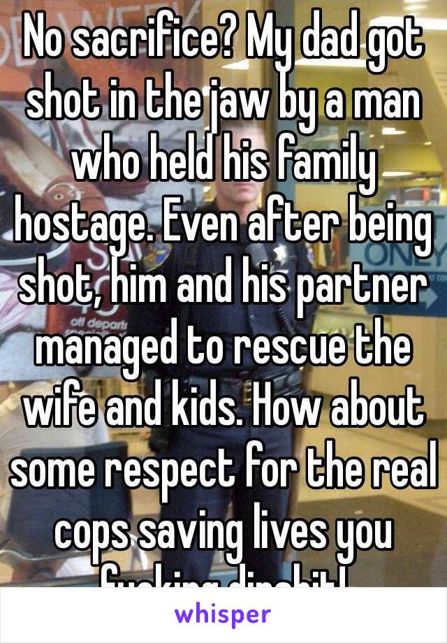 No sacrifice? My dad got shot in the jaw by a man who held his family hostage. Even after being shot, him and his partner managed to rescue the wife and kids. How about some respect for the real cops saving lives you fucking dipshit!