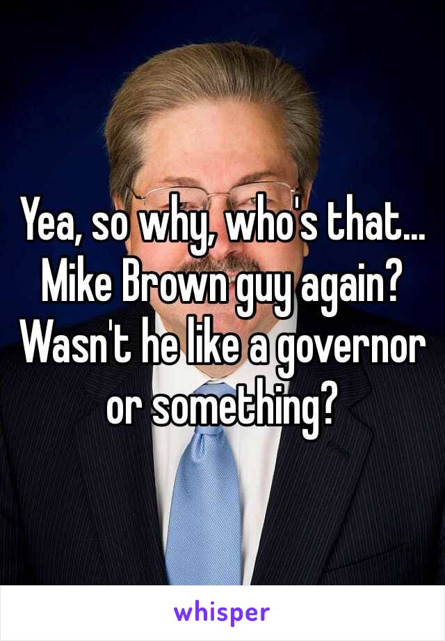 Yea, so why, who's that... Mike Brown guy again? Wasn't he like a governor or something?