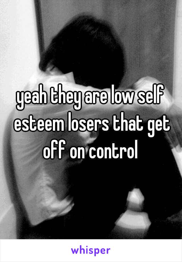 yeah they are low self esteem losers that get off on control 