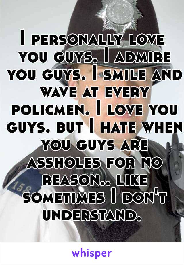 I personally love you guys. I admire you guys. I smile and wave at every policmen. I love you guys. but I hate when you guys are assholes for no reason.. like sometimes I don't understand. 