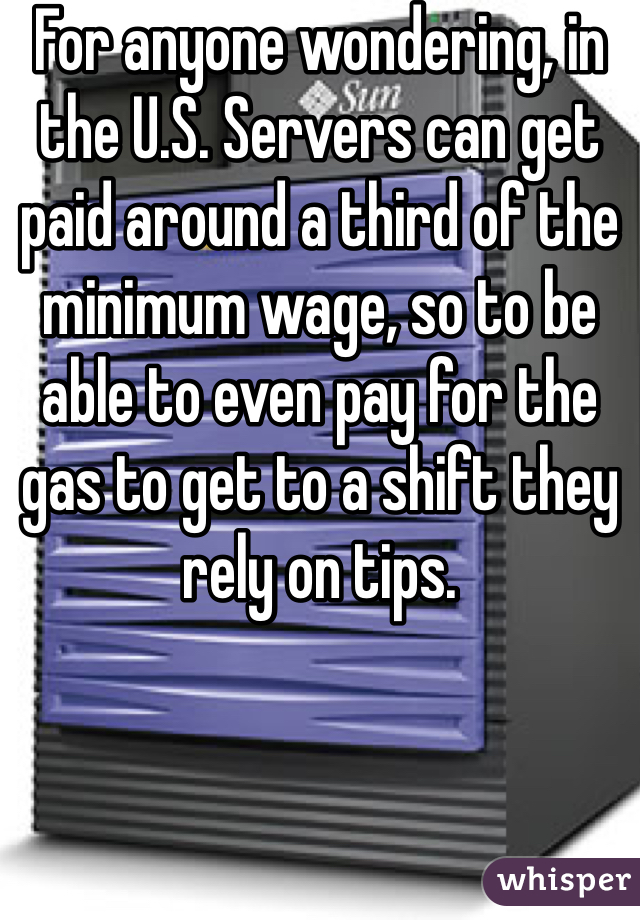 For anyone wondering, in the U.S. Servers can get paid around a third of the minimum wage, so to be able to even pay for the gas to get to a shift they rely on tips.