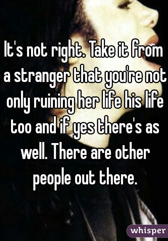 It's not right. Take it from a stranger that you're not only ruining her life his life too and if yes there's as well. There are other people out there.