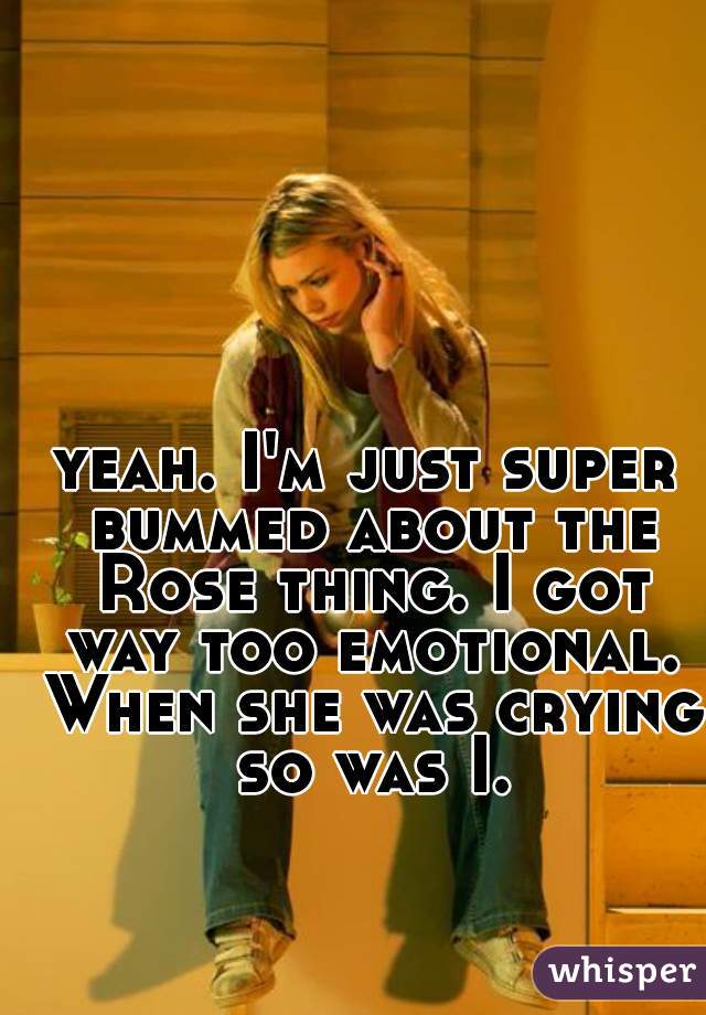yeah. I'm just super bummed about the Rose thing. I got way too emotional. When she was crying so was I.