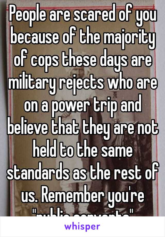 People are scared of you because of the majority of cops these days are military rejects who are on a power trip and believe that they are not held to the same standards as the rest of us. Remember you're "public servants" 