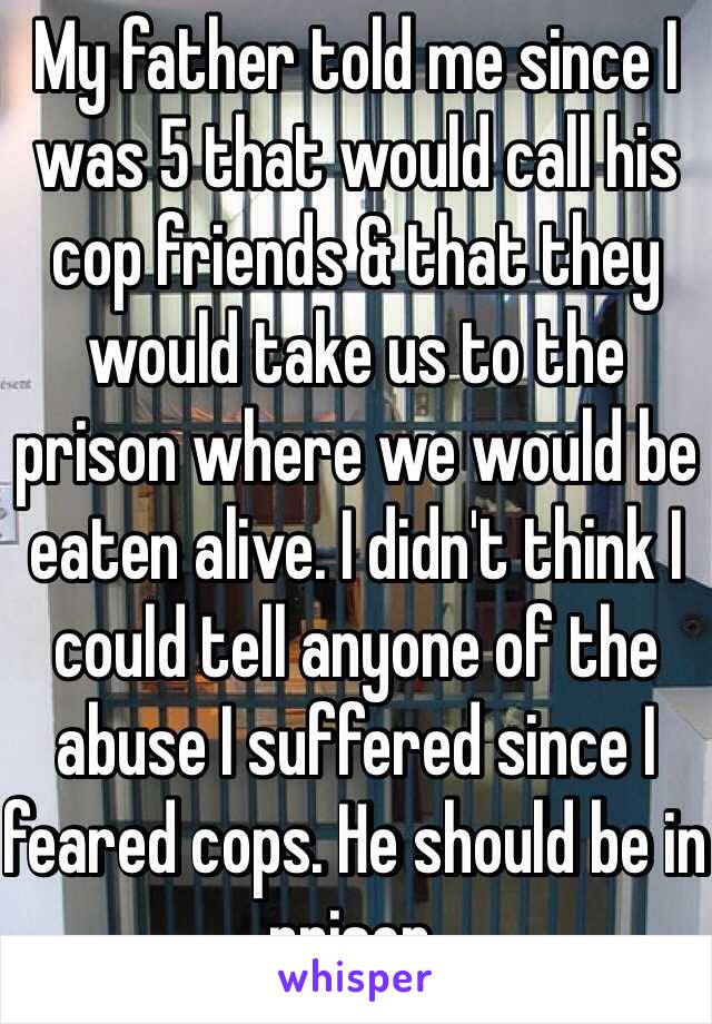 My father told me since I was 5 that would call his cop friends & that they would take us to the prison where we would be eaten alive. I didn't think I could tell anyone of the abuse I suffered since I feared cops. He should be in prison.