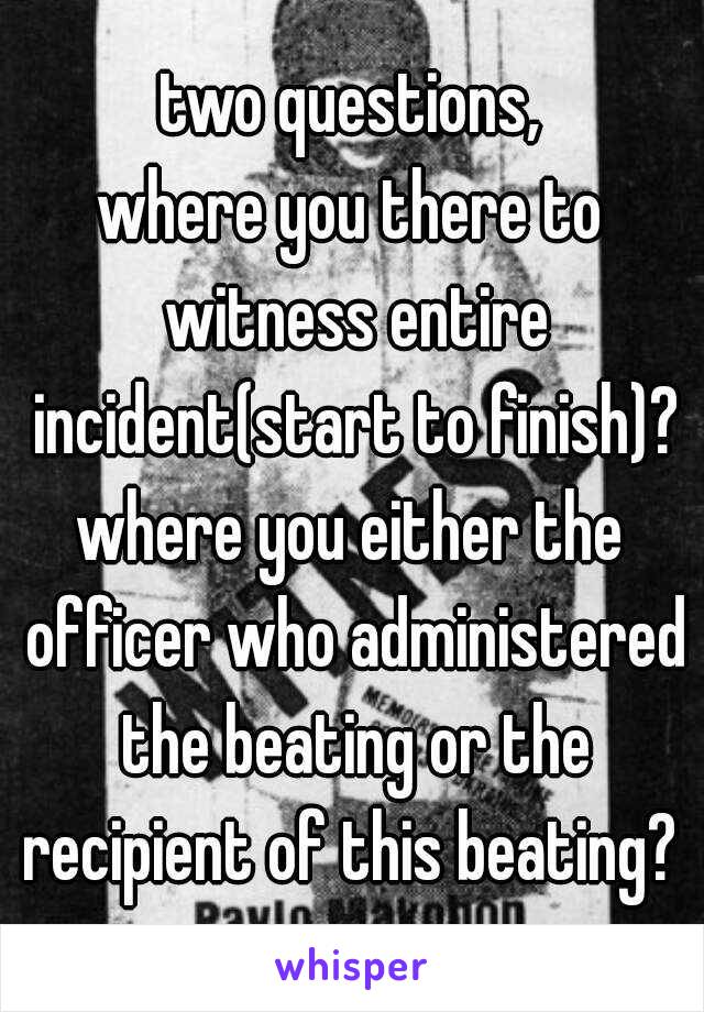 two questions,

where you there to witness entire incident(start to finish)?

where you either the officer who administered the beating or the recipient of this beating? 