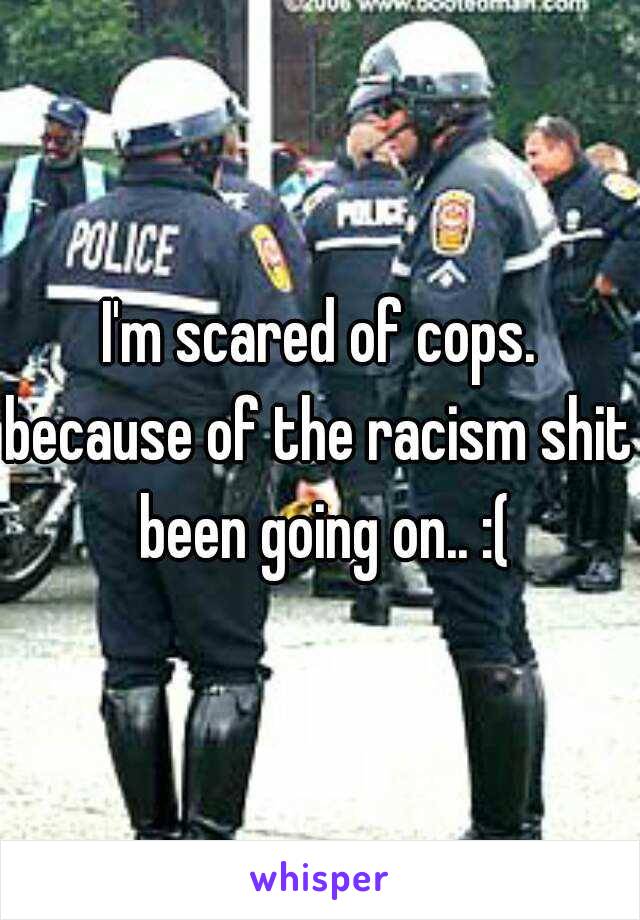 I'm scared of cops.
because of the racism shit been going on.. :(