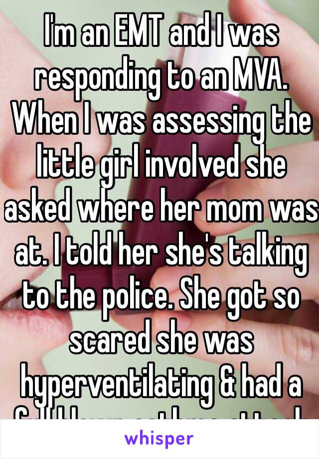 I'm an EMT and I was responding to an MVA. When I was assessing the little girl involved she asked where her mom was at. I told her she's talking to the police. She got so scared she was hyperventilating & had a full blown asthma attack