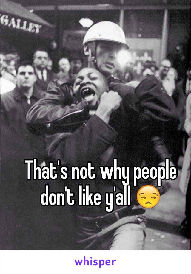 That's not why people don't like y'all 😒