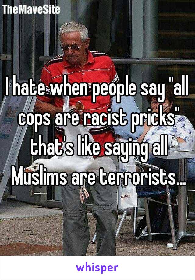 I hate when people say "all cops are racist pricks" that's like saying all Muslims are terrorists...