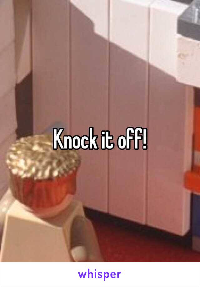 Knock it off!