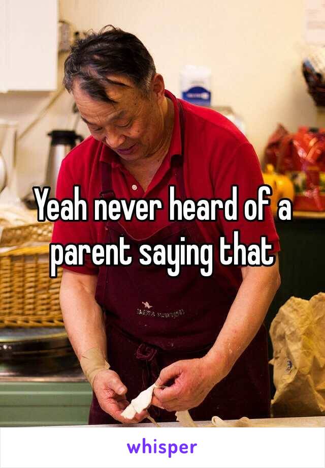 Yeah never heard of a parent saying that