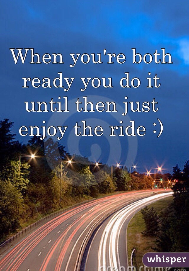 When you're both ready you do it until then just enjoy the ride :)