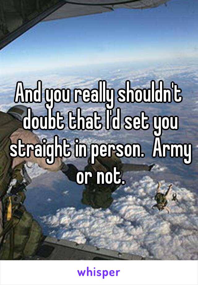 And you really shouldn't doubt that I'd set you straight in person.  Army or not.