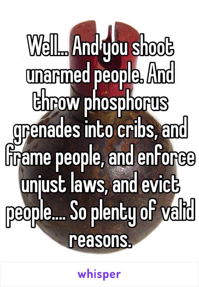 Well... And you shoot unarmed people. And throw phosphorus grenades into cribs, and frame people, and enforce unjust laws, and evict people.... So plenty of valid reasons.