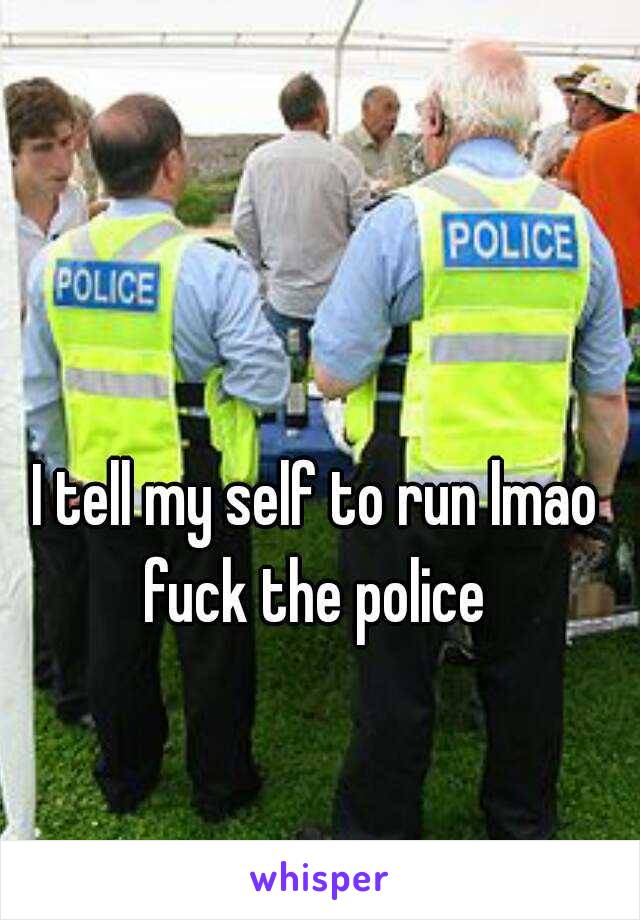 I tell my self to run lmao fuck the police 