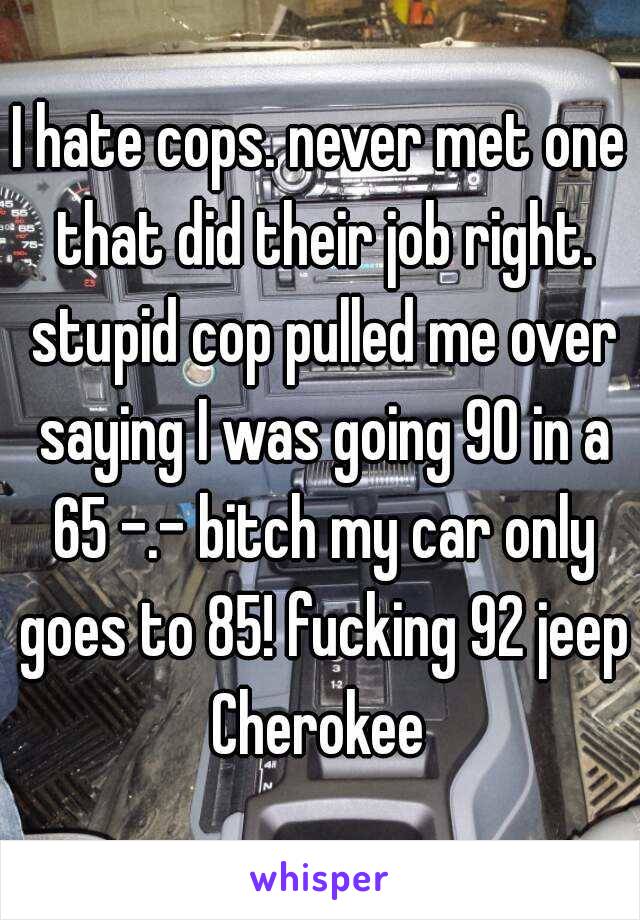 I hate cops. never met one that did their job right. stupid cop pulled me over saying I was going 90 in a 65 -.- bitch my car only goes to 85! fucking 92 jeep Cherokee 