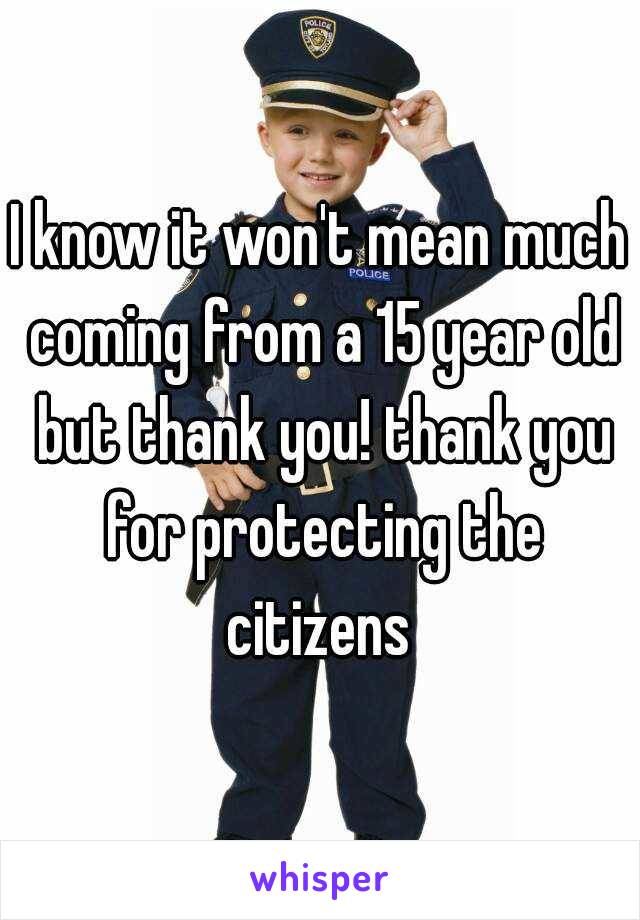 I know it won't mean much coming from a 15 year old but thank you! thank you for protecting the citizens 