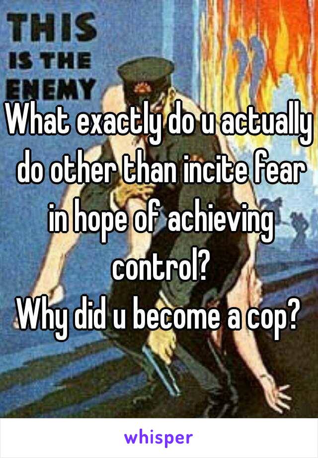 What exactly do u actually do other than incite fear in hope of achieving control?
Why did u become a cop?