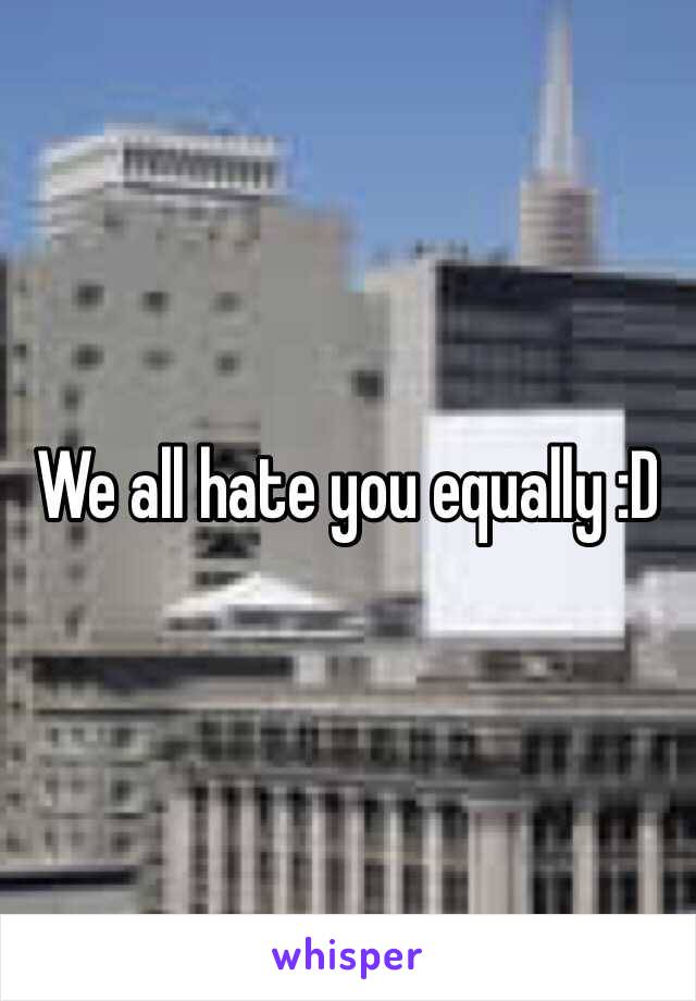 We all hate you equally :D