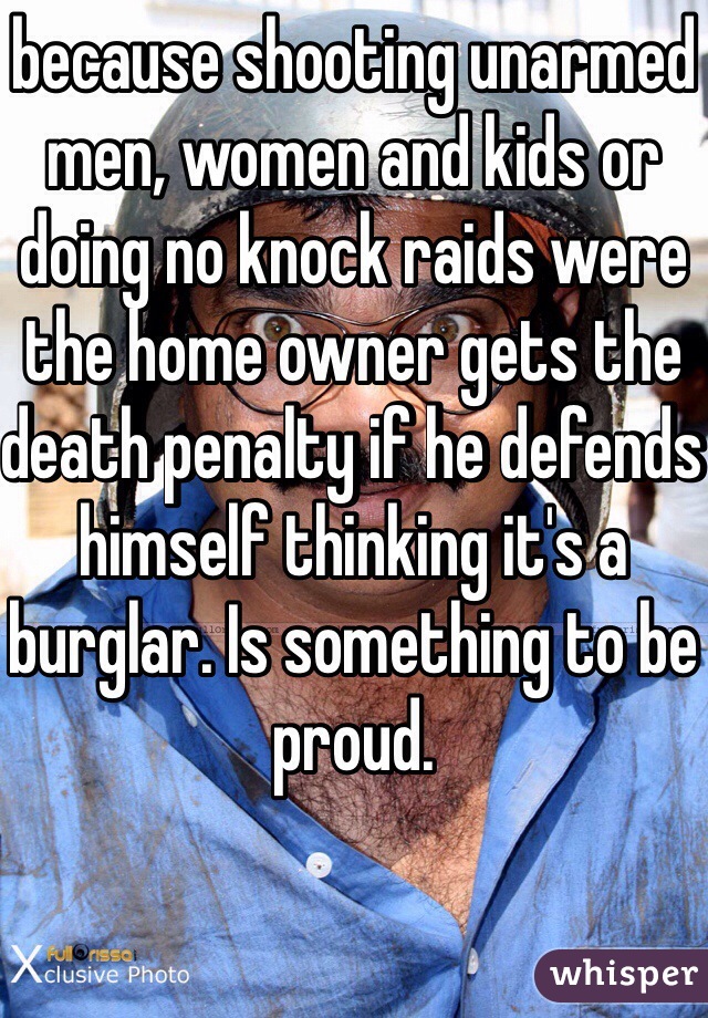 because shooting unarmed men, women and kids or doing no knock raids were the home owner gets the death penalty if he defends himself thinking it's a burglar. Is something to be proud.