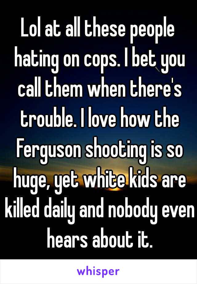 Lol at all these people hating on cops. I bet you call them when there's trouble. I love how the Ferguson shooting is so huge, yet white kids are killed daily and nobody even hears about it.