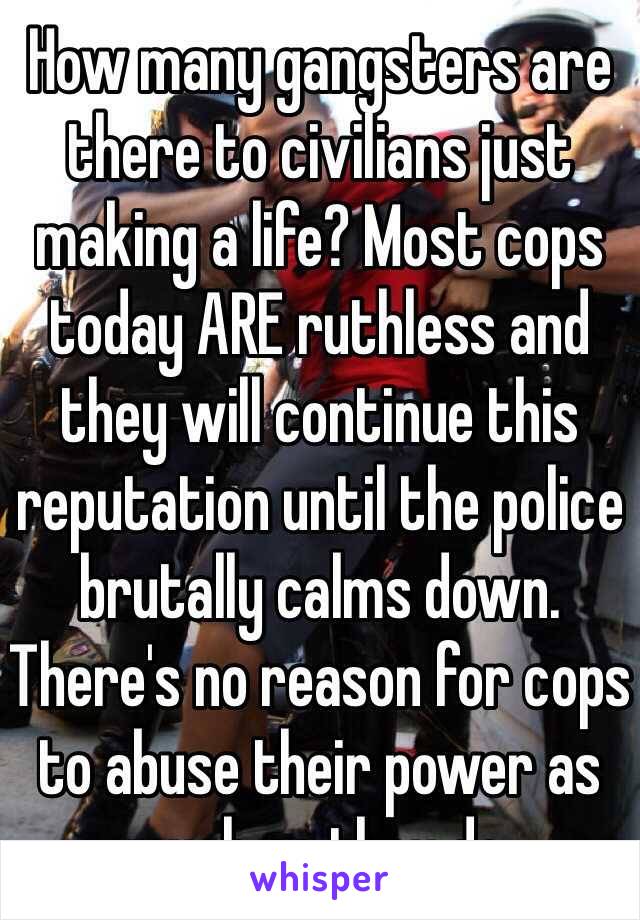 How many gangsters are there to civilians just making a life? Most cops today ARE ruthless and they will continue this reputation until the police brutally calms down. There's no reason for cops to abuse their power as much as they do. 