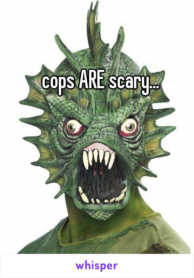 cops ARE scary...