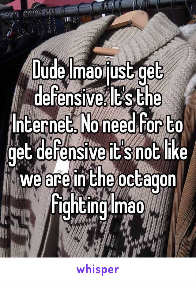 Dude lmao just get defensive. It's the Internet. No need for to get defensive it's not like we are in the octagon fighting lmao