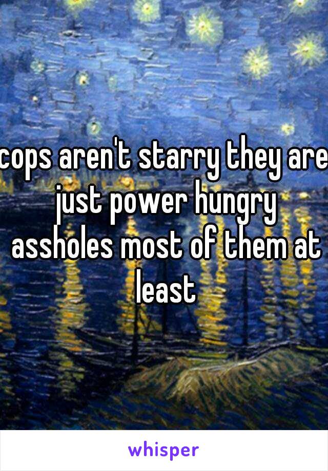 cops aren't starry they are just power hungry assholes most of them at least