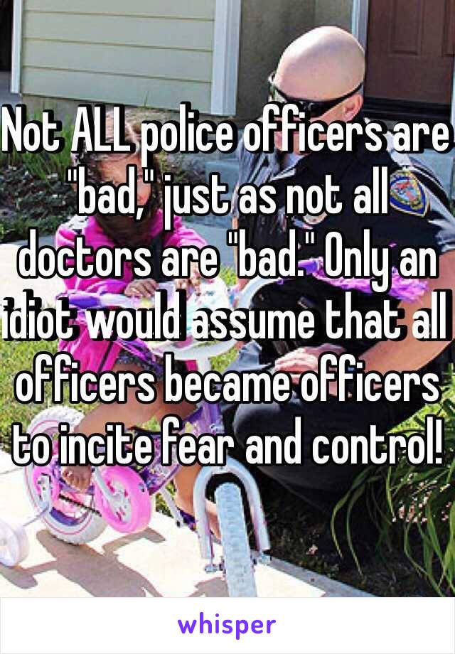 Not ALL police officers are "bad," just as not all doctors are "bad." Only an idiot would assume that all officers became officers to incite fear and control!