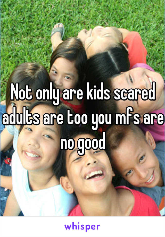 Not only are kids scared adults are too you mfs are no good