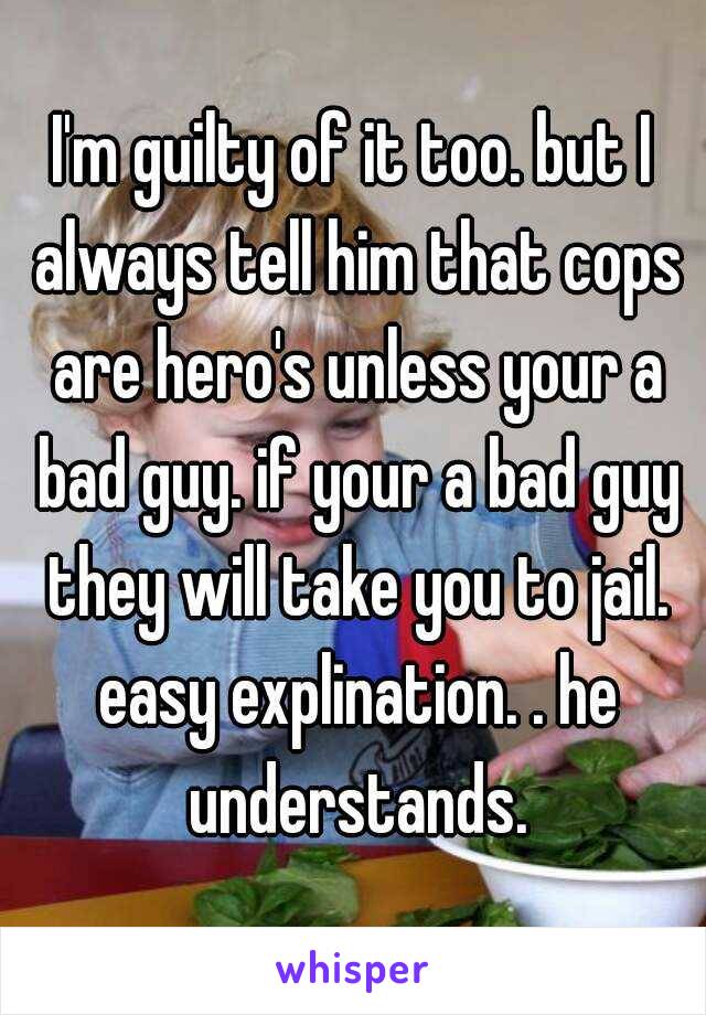 I'm guilty of it too. but I always tell him that cops are hero's unless your a bad guy. if your a bad guy they will take you to jail. easy explination. . he understands.