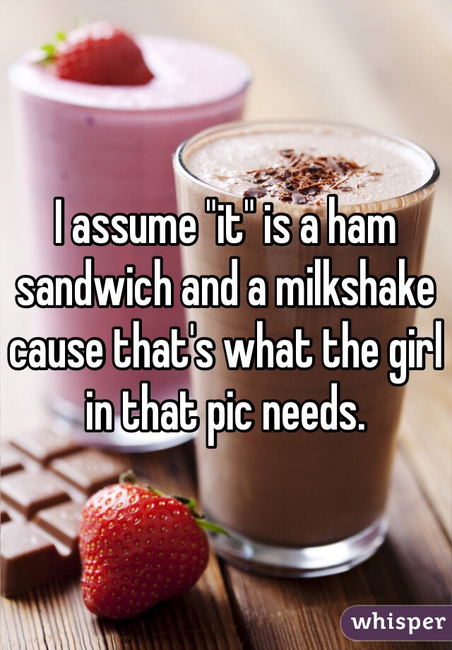I assume "it" is a ham sandwich and a milkshake cause that's what the girl in that pic needs. 