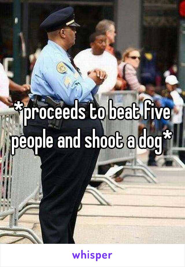 *proceeds to beat five people and shoot a dog* 