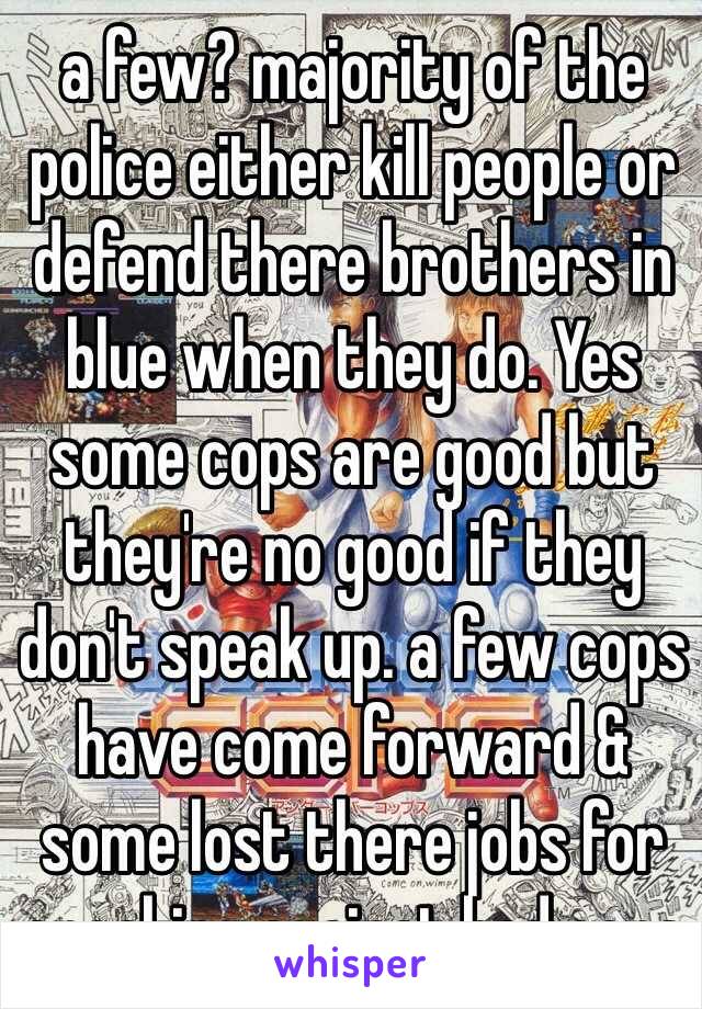 a few? majority of the police either kill people or defend there brothers in blue when they do. Yes some cops are good but they're no good if they don't speak up. a few cops have come forward & some lost there jobs for speaking against bad cops