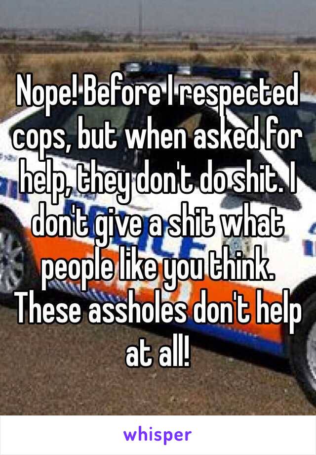 Nope! Before I respected cops, but when asked for help, they don't do shit. I don't give a shit what people like you think. These assholes don't help at all!