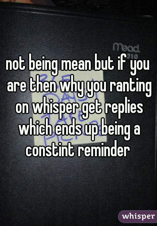 not being mean but if you are then why you ranting on whisper get replies which ends up being a constint reminder 