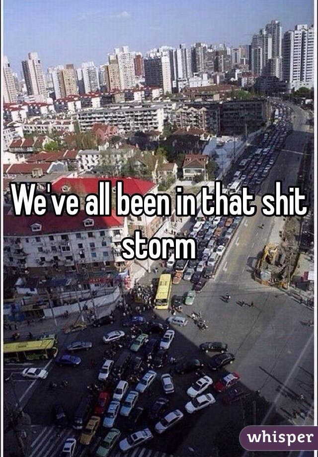 We've all been in that shit storm 