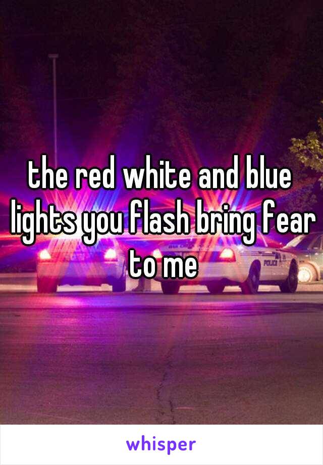 the red white and blue lights you flash bring fear to me