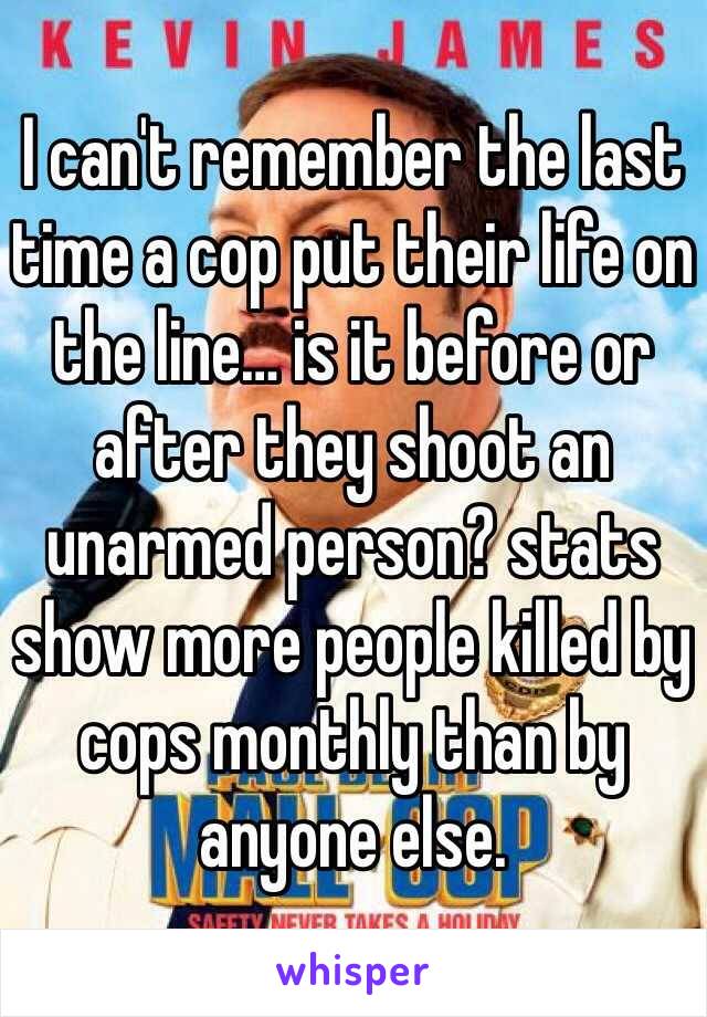 I can't remember the last time a cop put their life on the line… is it before or after they shoot an unarmed person? stats show more people killed by cops monthly than by anyone else.